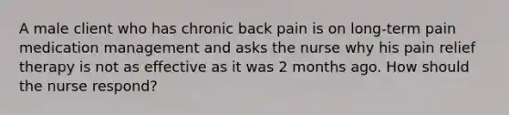 A male client who has chronic back pain is on long-term pain medication management and asks the nurse why his pain relief therapy is not as effective as it was 2 months ago. How should the nurse respond?