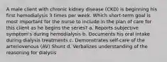 A male client with chronic kidney disease (CKD) is beginning his first hemodialysis 3 times per week. Which short-term goal is most important for the nurse to include in the plan of care for this client as he begins the series? a. Reports subjective symptom's during hemodialysis b. Documents his oral intake during dialysis treatments c. Demonstrates self-care of the arteriovenous (AV) Shunt d. Verbalizes understanding of the reasoning for dialysis