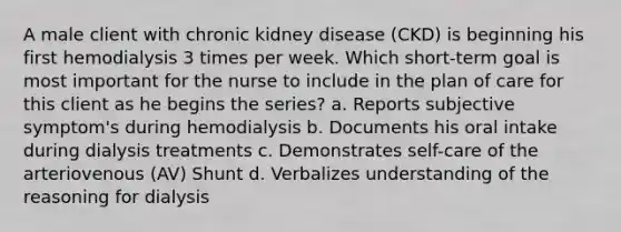 A male client with chronic kidney disease (CKD) is beginning his first hemodialysis 3 times per week. Which short-term goal is most important for the nurse to include in the plan of care for this client as he begins the series? a. Reports subjective symptom's during hemodialysis b. Documents his oral intake during dialysis treatments c. Demonstrates self-care of the arteriovenous (AV) Shunt d. Verbalizes understanding of the reasoning for dialysis