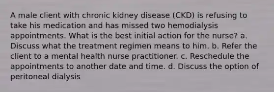 A male client with chronic kidney disease (CKD) is refusing to take his medication and has missed two hemodialysis appointments. What is the best initial action for the nurse? a. Discuss what the treatment regimen means to him. b. Refer the client to a mental health nurse practitioner. c. Reschedule the appointments to another date and time. d. Discuss the option of peritoneal dialysis