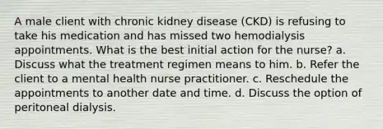 A male client with chronic kidney disease (CKD) is refusing to take his medication and has missed two hemodialysis appointments. What is the best initial action for the nurse? a. Discuss what the treatment regimen means to him. b. Refer the client to a mental health nurse practitioner. c. Reschedule the appointments to another date and time. d. Discuss the option of peritoneal dialysis.