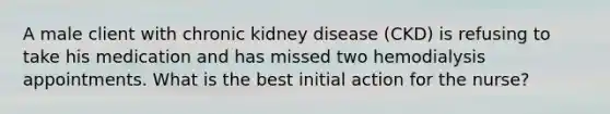 A male client with chronic kidney disease (CKD) is refusing to take his medication and has missed two hemodialysis appointments. What is the best initial action for the nurse?