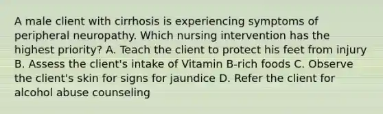 A male client with cirrhosis is experiencing symptoms of peripheral neuropathy. Which nursing intervention has the highest priority? A. Teach the client to protect his feet from injury B. Assess the client's intake of Vitamin B-rich foods C. Observe the client's skin for signs for jaundice D. Refer the client for alcohol abuse counseling