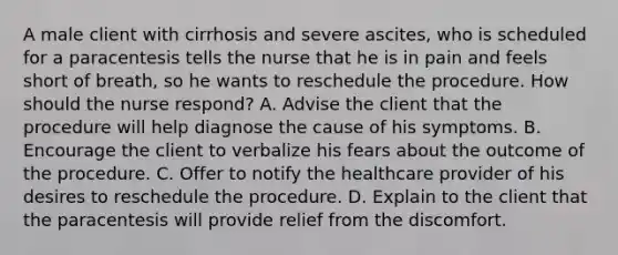 A male client with cirrhosis and severe ascites, who is scheduled for a paracentesis tells the nurse that he is in pain and feels short of breath, so he wants to reschedule the procedure. How should the nurse respond? A. Advise the client that the procedure will help diagnose the cause of his symptoms. B. Encourage the client to verbalize his fears about the outcome of the procedure. C. Offer to notify the healthcare provider of his desires to reschedule the procedure. D. Explain to the client that the paracentesis will provide relief from the discomfort.