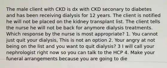 The male client with CKD is dx with CKD seconary to diabetes and has been receiving dialysis for 12 years. The client is notified he will not be placed on the kidney transplant list. The client tells the nurse he will not be back for anymore dialysis treatments. Which response by the nurse is most appropriate? 1. You cannot just quit your dialysis, This is not an option 2. Your angry at not being on the list and you want to quit dialysis? 3 I will call your nephrologist right now so you can talk to the HCP 4. Make your funeral arrangements because you are going to die