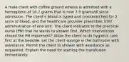 A male client with coffee ground emesis is admitted with a hemoglobin of 10.2 grams that is now 7.5 grams/dl since admission. The client's blood is typed and crossmatched for 2 units of blood, and the healthcare provider prescribes STAT administration of one unit. The client indicates to the practical nurse (PN) that he wants to shower first. Which intervention should the PN implement? Allow the client to do hygienic care first at the bedside. Let the client sponge in the bathroom with assistance. Permit the client to shower with assistance as requested. Explain the need for starting the transfusion immediately.