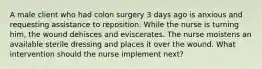 A male client who had colon surgery 3 days ago is anxious and requesting assistance to reposition. While the nurse is turning him, the wound dehisces and eviscerates. The nurse moistens an available sterile dressing and places it over the wound. What intervention should the nurse implement next?