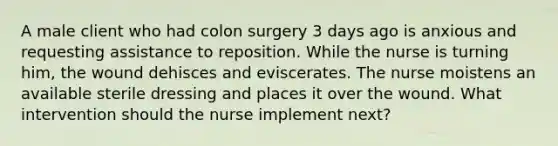 A male client who had colon surgery 3 days ago is anxious and requesting assistance to reposition. While the nurse is turning him, the wound dehisces and eviscerates. The nurse moistens an available sterile dressing and places it over the wound. What intervention should the nurse implement next?