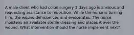 A male client who had colon surgery 3 days ago is anxious and requesting assistance to reposition. While the nurse is turning him, the wound dehiscences and eviscerates. The nurse moistens an available sterile dressing and places it over the wound. What intervention should the nurse implement next?