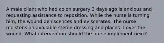 A male client who had colon surgery 3 days ago is anxious and requesting assistance to reposition. While the nurse is turning him, the wound dehiscences and eviscerates. The nurse moistens an available sterile dressing and places it over the wound. What intervention should the nurse implement next?