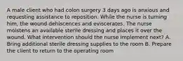 A male client who had colon surgery 3 days ago is anxious and requesting assistance to reposition. While the nurse is turning him, the wound dehiscences and eviscerates. The nurse moistens an available sterile dressing and places it over the wound. What intervention should the nurse implement next? A. Bring additional sterile dressing supplies to the room B. Prepare the client to return to the operating room