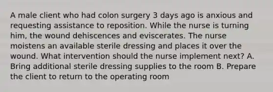 A male client who had colon surgery 3 days ago is anxious and requesting assistance to reposition. While the nurse is turning him, the wound dehiscences and eviscerates. The nurse moistens an available sterile dressing and places it over the wound. What intervention should the nurse implement next? A. Bring additional sterile dressing supplies to the room B. Prepare the client to return to the operating room