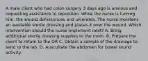 A male client who had colon surgery 3 days ago is anxious and requesting assistance to reposition. While the nurse is turning him, the wound dehiscences and ulcerates. The nurse moistens an available sterile dressing and places it over the wound. Which intervention should the nurse implement next? A. Bring additional sterile dressing supplies to the room. B. Prepare the client to return to the OR C. Obtain a sample of the drainage to send to the lab. D. Auscultate the abdomen for bowel sound activity.