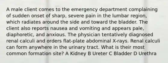 A male client comes to the emergency department complaining of sudden onset of sharp, severe pain in the lumbar region, which radiates around the side and toward the bladder. The client also reports nausea and vomiting and appears pale, diaphoretic, and anxious. The physician tentatively diagnosed renal calculi and orders flat-plate abdominal X-rays. Renal calculi can form anywhere in the urinary tract. What is their most common formation site? A Kidney B Ureter C Bladder D Urethra