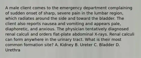 A male client comes to the emergency department complaining of sudden onset of sharp, severe pain in the lumbar region, which radiates around the side and toward the bladder. The client also reports nausea and vomiting and appears pale, diaphoretic, and anxious. The physician tentatively diagnosed renal calculi and orders flat-plate abdominal X-rays. Renal calculi can form anywhere in the urinary tract. What is their most common formation site? A. Kidney B. Ureter C. Bladder D. Urethra