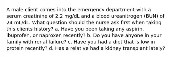 A male client comes into the emergency department with a serum creatinine of 2.2 mg/dL and a blood ureanitrogen (BUN) of 24 mL/dL. What question should the nurse ask first when taking this clients history? a. Have you been taking any aspirin, ibuprofen, or naproxen recently? b. Do you have anyone in your family with renal failure? c. Have you had a diet that is low in protein recently? d. Has a relative had a kidney transplant lately?