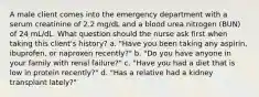 A male client comes into the emergency department with a serum creatinine of 2.2 mg/dL and a blood urea nitrogen (BUN) of 24 mL/dL. What question should the nurse ask first when taking this client's history? a. "Have you been taking any aspirin, ibuprofen, or naproxen recently?" b. "Do you have anyone in your family with renal failure?" c. "Have you had a diet that is low in protein recently?" d. "Has a relative had a kidney transplant lately?"