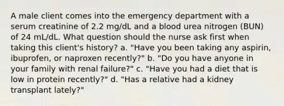 A male client comes into the emergency department with a serum creatinine of 2.2 mg/dL and a blood urea nitrogen (BUN) of 24 mL/dL. What question should the nurse ask first when taking this client's history? a. "Have you been taking any aspirin, ibuprofen, or naproxen recently?" b. "Do you have anyone in your family with renal failure?" c. "Have you had a diet that is low in protein recently?" d. "Has a relative had a kidney transplant lately?"