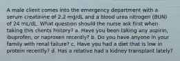 A male client comes into the emergency department with a serum creatinine of 2.2 mg/dL and a blood urea nitrogen (BUN) of 24 mL/dL. What question should the nurse ask first when taking this clients history? a. Have you been taking any aspirin, ibuprofen, or naproxen recently? b. Do you have anyone in your family with renal failure? c. Have you had a diet that is low in protein recently? d. Has a relative had a kidney transplant lately?