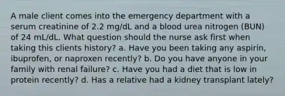 A male client comes into the emergency department with a serum creatinine of 2.2 mg/dL and a blood urea nitrogen (BUN) of 24 mL/dL. What question should the nurse ask first when taking this clients history? a. Have you been taking any aspirin, ibuprofen, or naproxen recently? b. Do you have anyone in your family with renal failure? c. Have you had a diet that is low in protein recently? d. Has a relative had a kidney transplant lately?