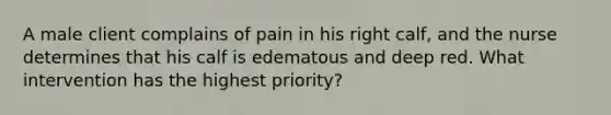 A male client complains of pain in his right calf, and the nurse determines that his calf is edematous and deep red. What intervention has the highest priority?