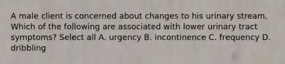 A male client is concerned about changes to his urinary stream. Which of the following are associated with lower urinary tract symptoms? Select all A. urgency B. incontinence C. frequency D. dribbling