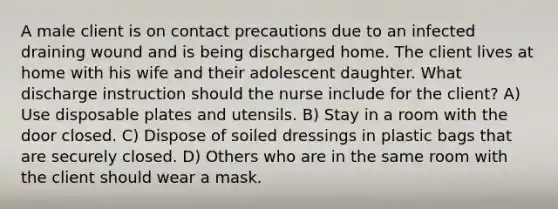 A male client is on contact precautions due to an infected draining wound and is being discharged home. The client lives at home with his wife and their adolescent daughter. What discharge instruction should the nurse include for the client? A) Use disposable plates and utensils. B) Stay in a room with the door closed. C) Dispose of soiled dressings in plastic bags that are securely closed. D) Others who are in the same room with the client should wear a mask.