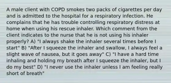 A male client with COPD smokes two packs of cigarettes per day and is admitted to the hospital for a respiratory infection. He complains that he has trouble controlling respiratory distress at home when using his rescue inhaler. Which comment from the client indicates to the nurse that he is not using his inhaler properly? A) "I always shake the inhaler several times before I start" B) "After I squeeze the inhaler and swallow, I always feel a slight wave of nausea, but it goes away" C) "I have a hard time inhaling and holding my breath after I squeeze the inhaler, but I do my best" D) "I never use the inhaler unless I am feeling really short of breath"