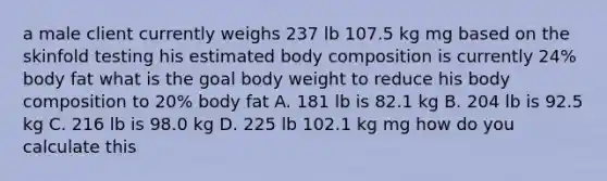 a male client currently weighs 237 lb 107.5 kg mg based on the skinfold testing his estimated body composition is currently 24% body fat what is the goal body weight to reduce his body composition to 20% body fat A. 181 lb is 82.1 kg B. 204 lb is 92.5 kg C. 216 lb is 98.0 kg D. 225 lb 102.1 kg mg how do you calculate this