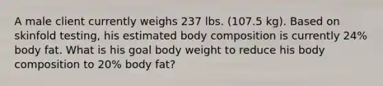 A male client currently weighs 237 lbs. (107.5 kg). Based on skinfold testing, his estimated body composition is currently 24% body fat. What is his goal body weight to reduce his body composition to 20% body fat?