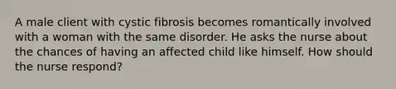 A male client with cystic fibrosis becomes romantically involved with a woman with the same disorder. He asks the nurse about the chances of having an affected child like himself. How should the nurse respond?