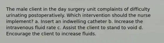 The male client in the day surgery unit complaints of difficulty urinating postoperatively. Which intervention should the nurse implement? a. Insert an indwelling catheter b. Increase the intravenous fluid rate c. Assist the client to stand to void d. Encourage the client to increase fluids.