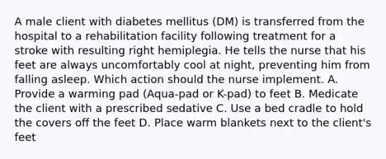 A male client with diabetes mellitus (DM) is transferred from the hospital to a rehabilitation facility following treatment for a stroke with resulting right hemiplegia. He tells the nurse that his feet are always uncomfortably cool at night, preventing him from falling asleep. Which action should the nurse implement. A. Provide a warming pad (Aqua-pad or K-pad) to feet B. Medicate the client with a prescribed sedative C. Use a bed cradle to hold the covers off the feet D. Place warm blankets next to the client's feet