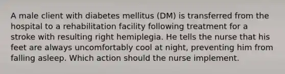 A male client with diabetes mellitus (DM) is transferred from the hospital to a rehabilitation facility following treatment for a stroke with resulting right hemiplegia. He tells the nurse that his feet are always uncomfortably cool at night, preventing him from falling asleep. Which action should the nurse implement.