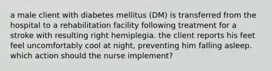 a male client with diabetes mellitus (DM) is transferred from the hospital to a rehabilitation facility following treatment for a stroke with resulting right hemiplegia. the client reports his feet feel uncomfortably cool at night, preventing him falling asleep. which action should the nurse implement?