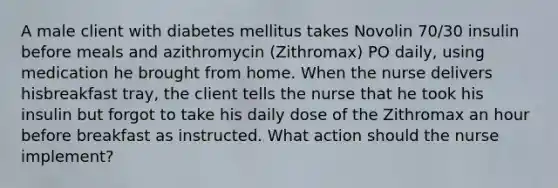 A male client with diabetes mellitus takes Novolin 70/30 insulin before meals and azithromycin (Zithromax) PO daily, using medication he brought from home. When the nurse delivers hisbreakfast tray, the client tells the nurse that he took his insulin but forgot to take his daily dose of the Zithromax an hour before breakfast as instructed. What action should the nurse implement?