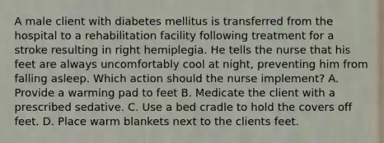 A male client with diabetes mellitus is transferred from the hospital to a rehabilitation facility following treatment for a stroke resulting in right hemiplegia. He tells the nurse that his feet are always uncomfortably cool at night, preventing him from falling asleep. Which action should the nurse implement? A. Provide a warming pad to feet B. Medicate the client with a prescribed sedative. C. Use a bed cradle to hold the covers off feet. D. Place warm blankets next to the clients feet.