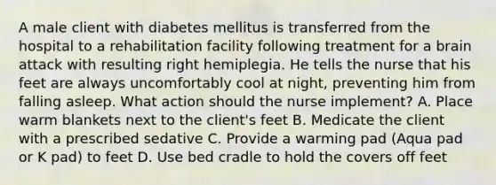 A male client with diabetes mellitus is transferred from the hospital to a rehabilitation facility following treatment for a brain attack with resulting right hemiplegia. He tells the nurse that his feet are always uncomfortably cool at night, preventing him from falling asleep. What action should the nurse implement? A. Place warm blankets next to the client's feet B. Medicate the client with a prescribed sedative C. Provide a warming pad (Aqua pad or K pad) to feet D. Use bed cradle to hold the covers off feet