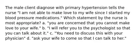 The male client diagnose with primary hypertension tells the nurse "I am not able to make love to my wife since I started my <a href='https://www.questionai.com/knowledge/kD0HacyPBr-blood-pressure' class='anchor-knowledge'>blood pressure</a> medications." Which statement by the nurse is most appropriate? a. "you are concerned that you cannot make love to your wife." b. "I will refer you to the psychologist so that you can talk about it." c. "You need to discuss this with your physician" d. "ask your wife to come so that I can talk to her."