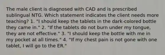 The male client is diagnosed with CAD and is prescribed sublingual NTG. Which statement indicates the client needs more teaching? 1. "I should keep the tablets in the dark-colored bottle they came in." 2. "If the tablets do not burn under my tongue, they are not effective." 3. "I should keep the bottle with me in my pocket at all times." 4. "If my chest pain is not gone with one tablet, I will go to the ER."