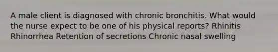 A male client is diagnosed with chronic bronchitis. What would the nurse expect to be one of his physical reports? Rhinitis Rhinorrhea Retention of secretions Chronic nasal swelling