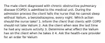 The male client diagnosed with chronic obstructive pulmonary disease (COPD) is admitted to the medical unit. During the admission process the client tells the nurse that he cannot sleep without Valium, a benzodiazepine, every night. Which action should the nurse take? 1. Inform the client that clients with COPD should not take Valium 2. Ask the client when was the last time he had any seizure activity 3. Determine what effect the Valium has on the client when he takes it 4. Ask the health-care provider for an order for Valium