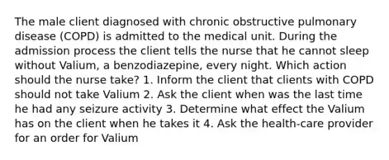 The male client diagnosed with chronic obstructive pulmonary disease (COPD) is admitted to the medical unit. During the admission process the client tells the nurse that he cannot sleep without Valium, a benzodiazepine, every night. Which action should the nurse take? 1. Inform the client that clients with COPD should not take Valium 2. Ask the client when was the last time he had any seizure activity 3. Determine what effect the Valium has on the client when he takes it 4. Ask the health-care provider for an order for Valium