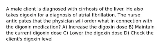 A male client is diagnosed with cirrhosis of the liver. He also takes digoxin for a diagnosis of atrial fibrillation. The nurse anticipates that the physician will order what in connection with the digoxin medication? A) Increase the digoxin dose B) Maintain the current digoxin dose C) Lower the digoxin dose D) Check the client's digoxin level