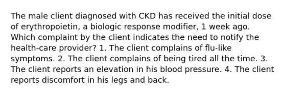 The male client diagnosed with CKD has received the initial dose of erythropoietin, a biologic response modifier, 1 week ago. Which complaint by the client indicates the need to notify the health-care provider? 1. The client complains of flu-like symptoms. 2. The client complains of being tired all the time. 3. The client reports an elevation in his <a href='https://www.questionai.com/knowledge/kD0HacyPBr-blood-pressure' class='anchor-knowledge'>blood pressure</a>. 4. The client reports discomfort in his legs and back.