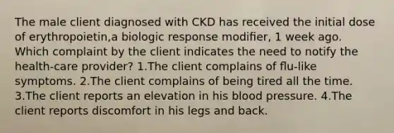 The male client diagnosed with CKD has received the initial dose of erythropoietin,a biologic response modiﬁer, 1 week ago. Which complaint by the client indicates the need to notify the health-care provider? 1.The client complains of ﬂu-like symptoms. 2.The client complains of being tired all the time. 3.The client reports an elevation in his blood pressure. 4.The client reports discomfort in his legs and back.