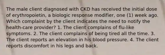 The male client diagnosed with CKD has received the initial dose of erythropoietin, a biologic response modifier, one (1) week ago. Which complaint by the client indicates the need to notify the health-care provider? 1. The client complains of flu-like symptoms. 2. The client complains of being tired all the time. 3. The client reports an elevation in his blood pressure. 4. The client reports discomfort in his legs and back.