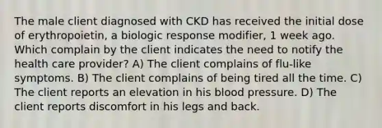 The male client diagnosed with CKD has received the initial dose of erythropoietin, a biologic response modifier, 1 week ago. Which complain by the client indicates the need to notify the health care provider? A) The client complains of flu-like symptoms. B) The client complains of being tired all the time. C) The client reports an elevation in his blood pressure. D) The client reports discomfort in his legs and back.