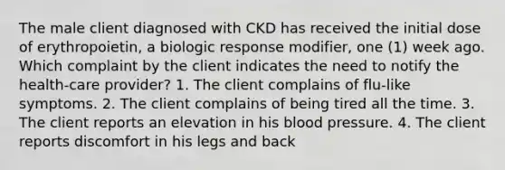 The male client diagnosed with CKD has received the initial dose of erythropoietin, a biologic response modifier, one (1) week ago. Which complaint by the client indicates the need to notify the health-care provider? 1. The client complains of flu-like symptoms. 2. The client complains of being tired all the time. 3. The client reports an elevation in his blood pressure. 4. The client reports discomfort in his legs and back