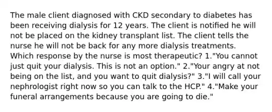 The male client diagnosed with CKD secondary to diabetes has been receiving dialysis for 12 years. The client is notiﬁed he will not be placed on the kidney transplant list. The client tells the nurse he will not be back for any more dialysis treatments. Which response by the nurse is most therapeutic? 1."You cannot just quit your dialysis. This is not an option." 2."Your angry at not being on the list, and you want to quit dialysis?" 3."I will call your nephrologist right now so you can talk to the HCP." 4."Make your funeral arrangements because you are going to die."